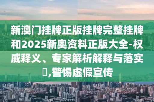 新澳门挂牌正版挂牌完整挂牌和2025新奥资料正版大全-权威释义、专家解析解释与落实?,警惕虚假宣传